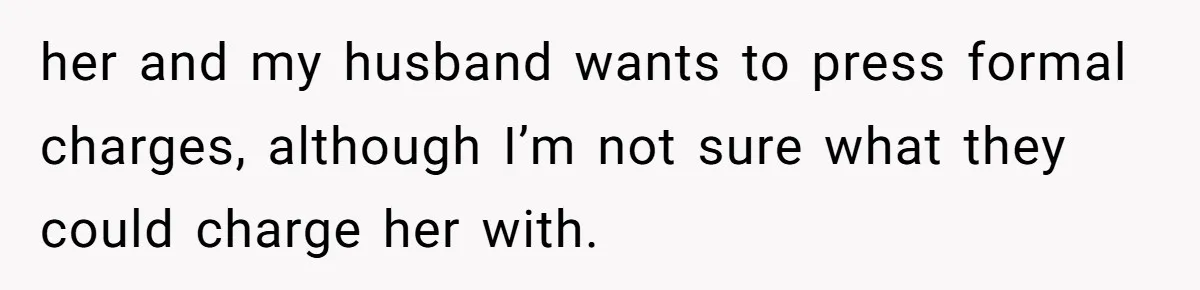 her and my husband wants to press formal charges, although I’m not sure what they could charge her with.