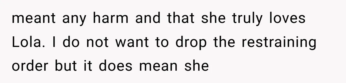 meant any harm and that she truly loves Lola. I do not want to drop the restraining order but it does mean she