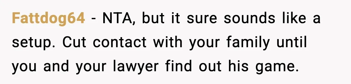 Fattdog64 - NTA, but it sure sounds like a setup. Cut contact with your family until you and your lawyer find out his game.