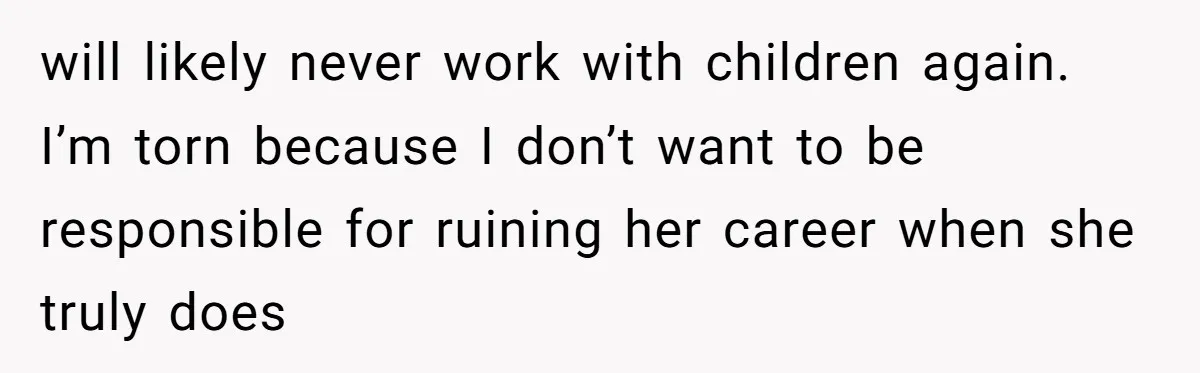 will likely never work with children again. I’m torn because I don’t want to be responsible for ruining her career when she truly does