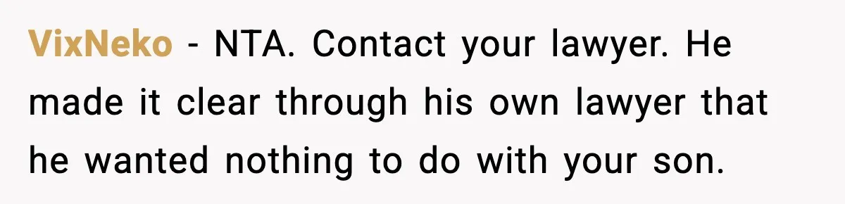 VixNeko - NTA. Contact your lawyer. He made it clear through his own lawyer that he wanted nothing to do with your son.