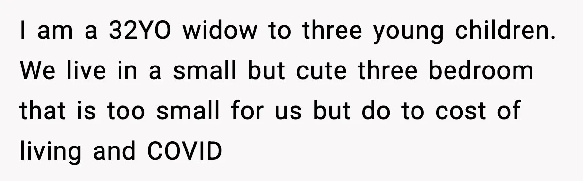 I am a 32YO widow to three young children. We live in a small but cute three bedroom that is too small for us but do to cost of living...