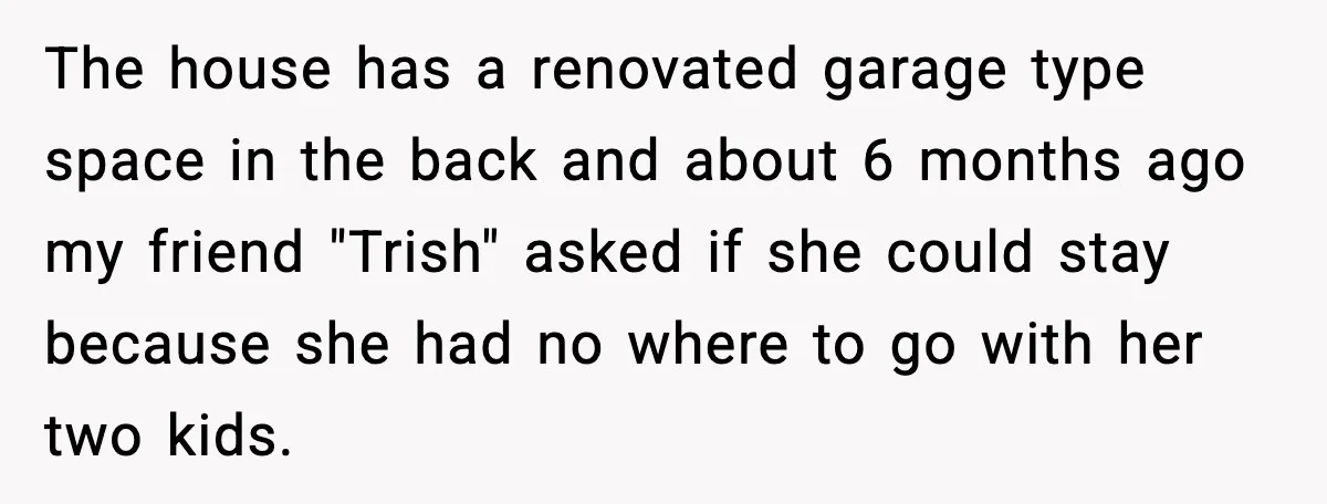 The house has a renovated garage type space in the back and about 6 months ago my friend "Trish" asked if she could stay because she had no where to...