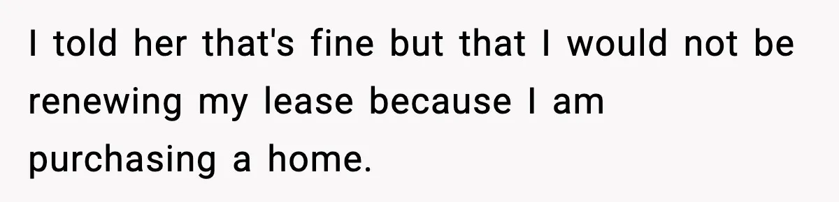 I told her that's fine but that I would not be renewing my lease because I am purchasing a home.