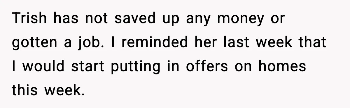 Trish has not saved up any money or gotten a job. I reminded her last week that I would start putting in offers on homes this week.