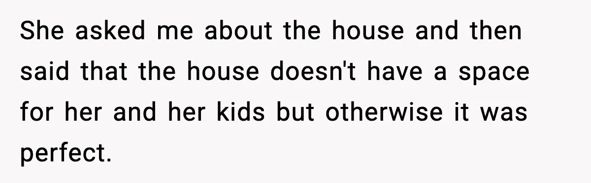 She asked me about the house and then said that the house doesn't have a space for her and her kids but otherwise it was perfect.