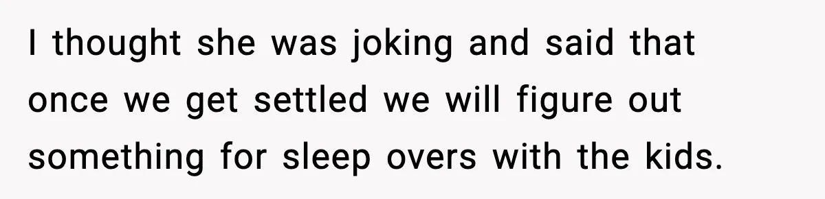 I thought she was joking and said that once we get settled we will figure out something for sleep overs with the kids.
