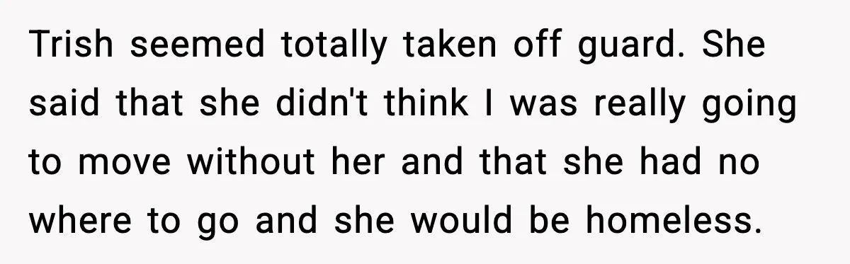 Trish seemed totally taken off guard. She said that she didn't think I was really going to move without her and that she had no where to go and she...