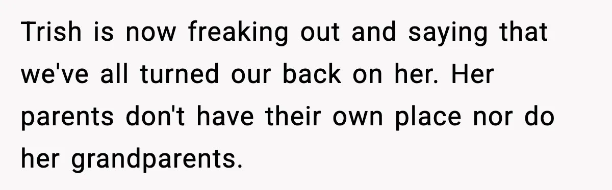 Trish is now freaking out and saying that we've all turned our back on her. Her parents don't have their own place nor do her grandparents.