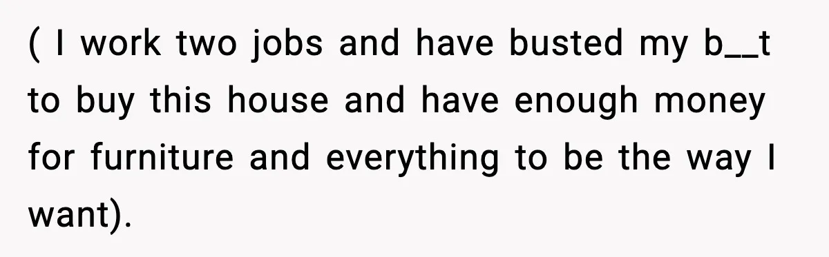 ( I work two jobs and have busted my b__t to buy this house and have enough money for furniture and everything to be the way I want).