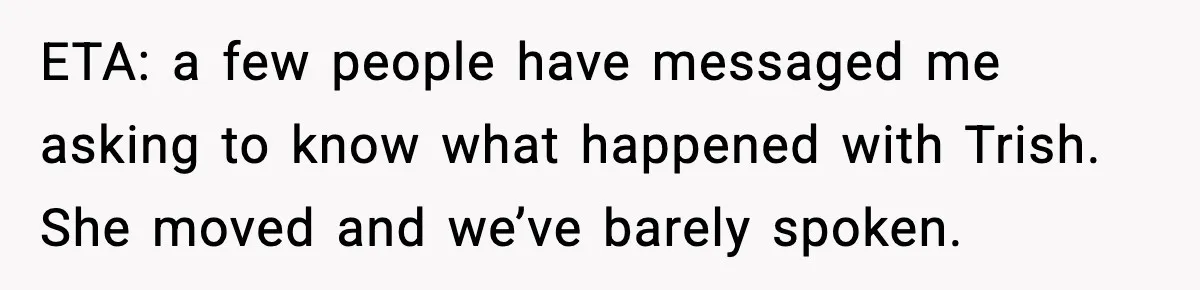 ETA: a few people have messaged me asking to know what happened with Trish. She moved and we’ve barely spoken.