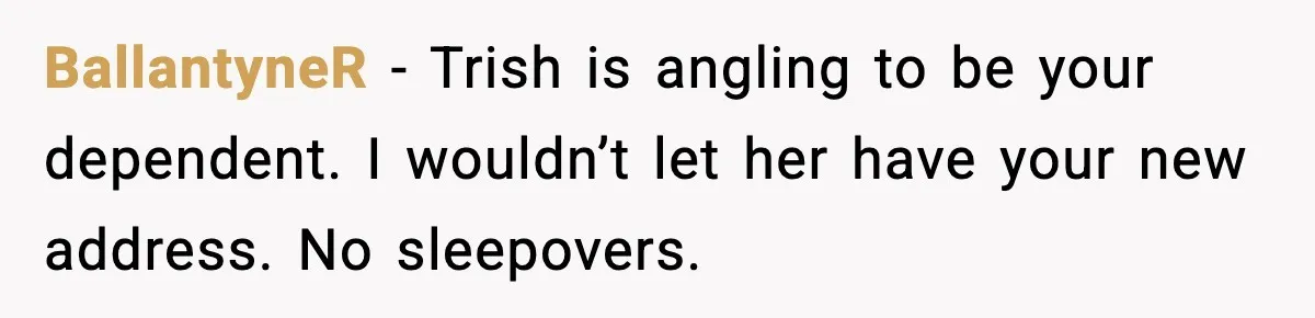 BallantyneR - Trish is angling to be your dependent. I wouldn’t let her have your new address. No sleepovers.