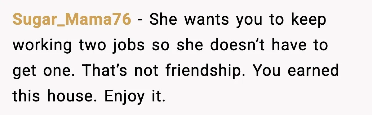 Sugar_Mama76 - She wants you to keep working two jobs so she doesn’t have to get one. That’s not friendship. You earned this house. Enjoy it.