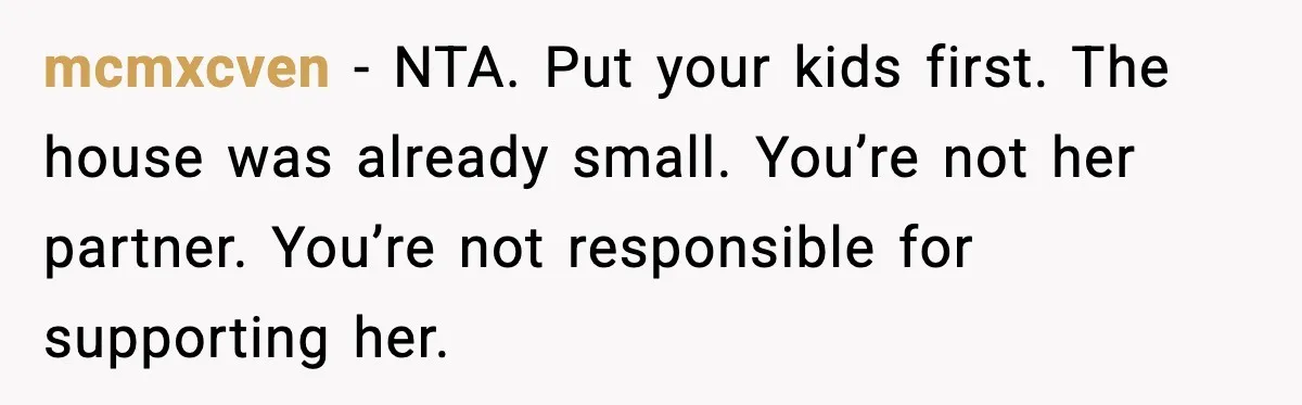 mcmxcven - NTA. Put your kids first. The house was already small. You’re not her partner. You’re not responsible for supporting her.