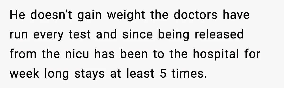 He doesn’t gain weight the doctors have run every test and since being released from the nicu has been to the hospital for week long stays at least 5 times.