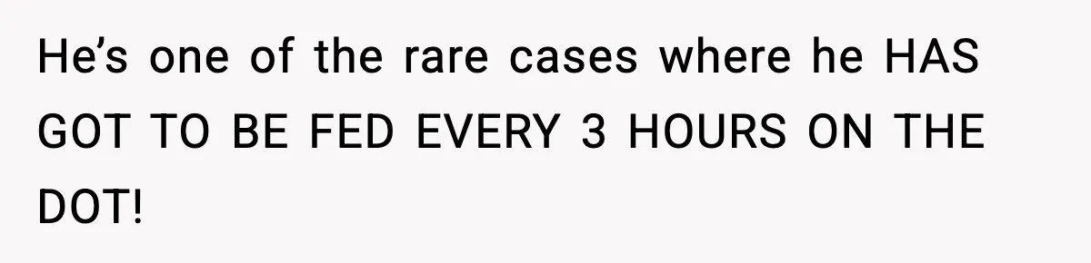 He’s one of the rare cases where he HAS GOT TO BE FED EVERY 3 HOURS ON THE DOT!