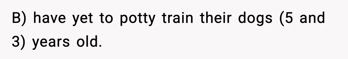 B) have yet to potty train their dogs (5 and 3) years old.