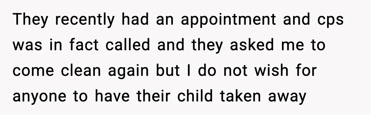 They recently had an appointment and cps was in fact called and they asked me to come clean again but I do not wish for anyone to have their child...