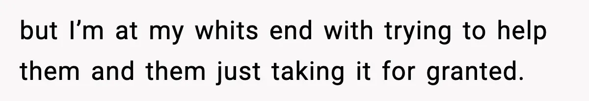 but I’m at my whits end with trying to help them and them just taking it for granted.