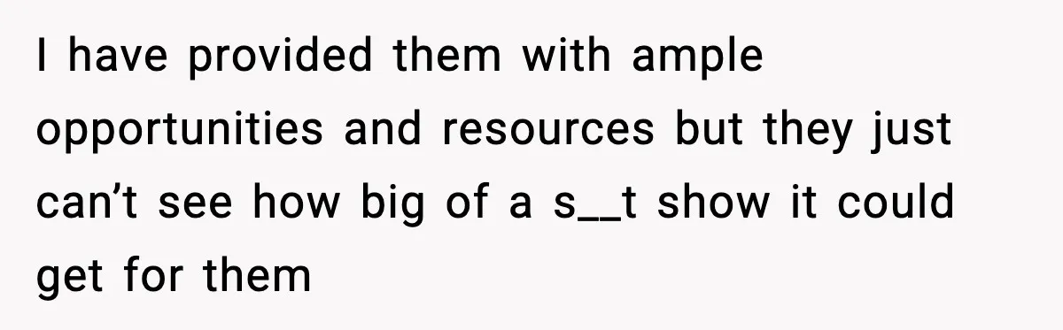 I have provided them with ample opportunities and resources but they just can’t see how big of a s__t show it could get for them