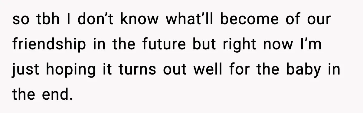 so tbh I don’t know what’ll become of our friendship in the future but right now I’m just hoping it turns out well for the baby in the end.