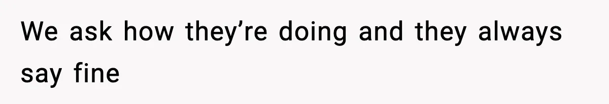 We ask how they’re doing and they always say fine