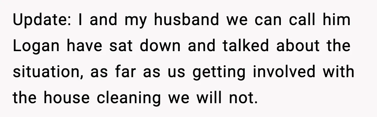 Update: I and my husband we can call him Logan have sat down and talked about the situation, as far as us getting involved with the house cleaning we will...