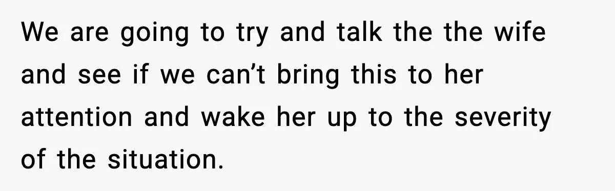 We are going to try and talk the the wife and see if we can’t bring this to her attention and wake her up to the severity of the situation.