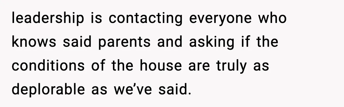 leadership is contacting everyone who knows said parents and asking if the conditions of the house are truly as deplorable as we’ve said.