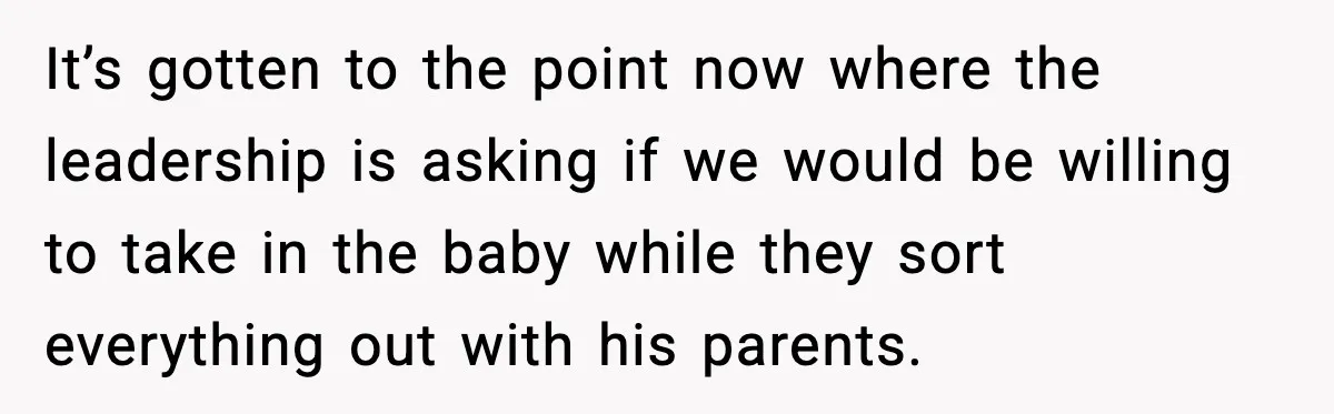 It’s gotten to the point now where the leadership is asking if we would be willing to take in the baby while they sort everything out with his parents.
