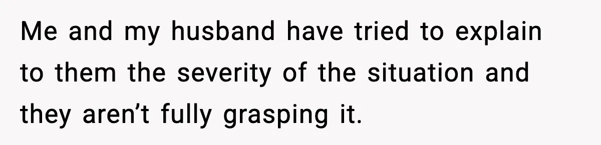 Me and my husband have tried to explain to them the severity of the situation and they aren’t fully grasping it.