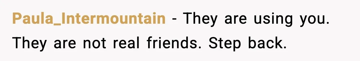 Paula_Intermountain - They are using you. They are not real friends. Step back.