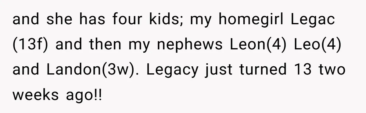 and she has four kids; my homegirl Legac (13f) and then my nephews Leon(4) Leo(4) and Landon(3w). Legacy just turned 13 two weeks ago!!
