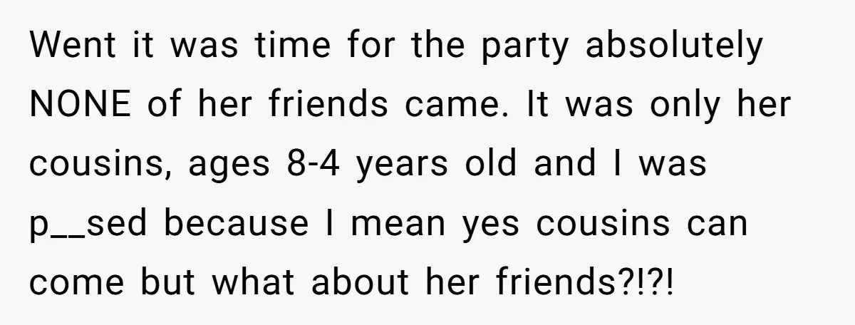 Went it was time for the party absolutely NONE of her friends came. It was only her cousins, ages 8-4 years old and I was p__sed because I mean yes...