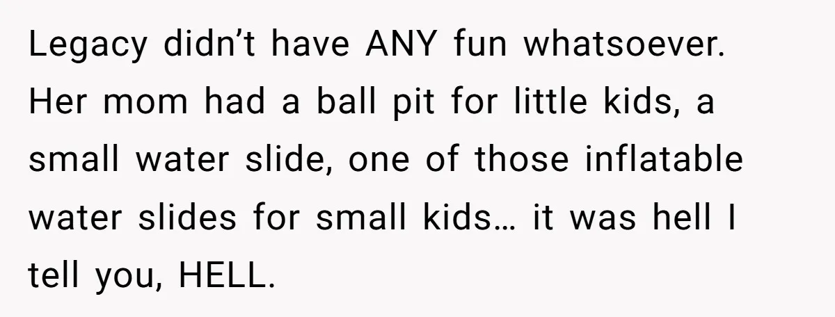 Legacy didn’t have ANY fun whatsoever. Her mom had a ball pit for little kids, a small water slide, one of those inflatable water slides for small kids… it was...