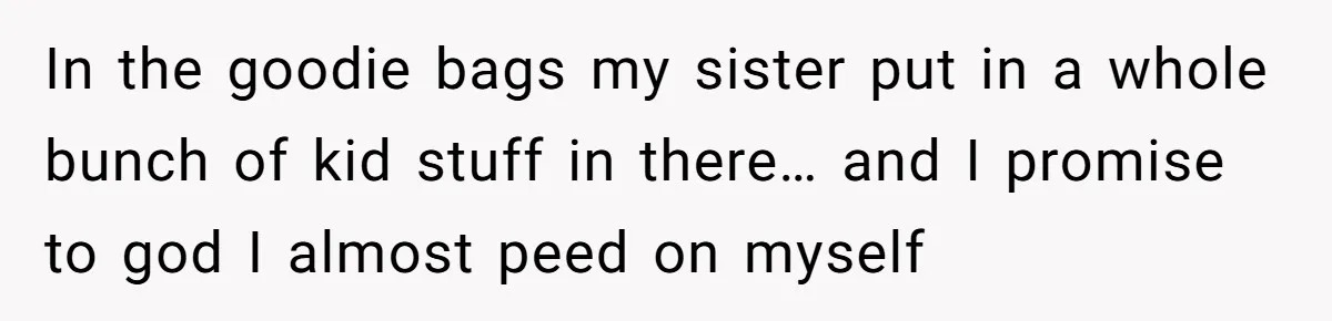 In the goodie bags my sister put in a whole bunch of kid stuff in there… and I promise to god I almost peed on myself