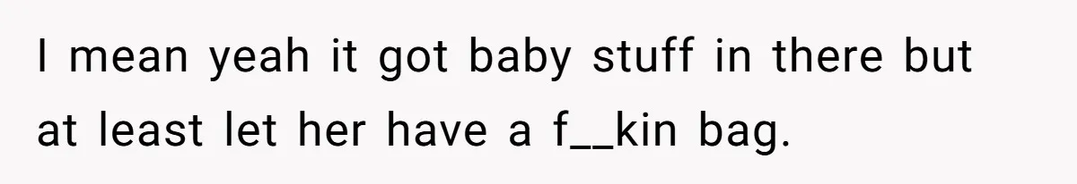 I mean yeah it got baby stuff in there but at least let her have a f__kin bag.