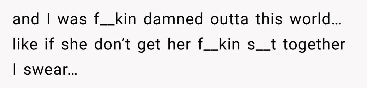 and I was f__kin damned outta this world… like if she don’t get her f__kin s__t together I swear…