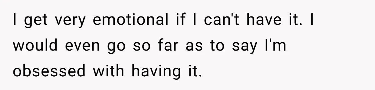I get very emotional if I can't have it. I would even go so far as to say I'm obsessed with having it.