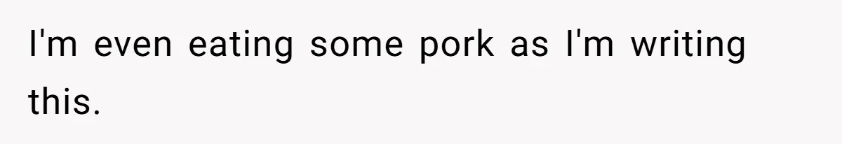 I'm even eating some pork as I'm writing this.