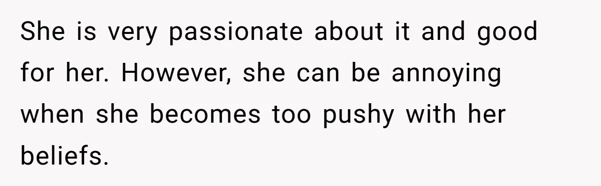 She is very passionate about it and good for her. However, she can be annoying when she becomes too pushy with her beliefs.