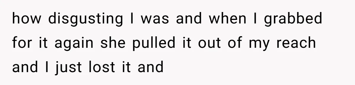 how disgusting I was and when I grabbed for it again she pulled it out of my reach and I just lost it and