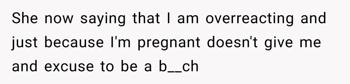 She now saying that I am overreacting and just because I'm pregnant doesn't give me and excuse to be a b__ch
