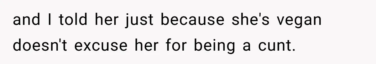 and I told her just because she's vegan doesn't excuse her for being a cunt.