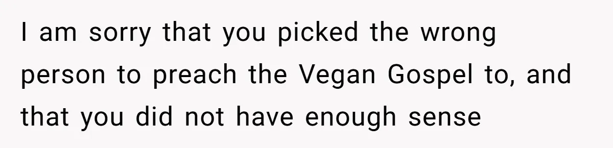 I am sorry that you picked the wrong person to preach the Vegan Gospel to, and that you did not have enough sense