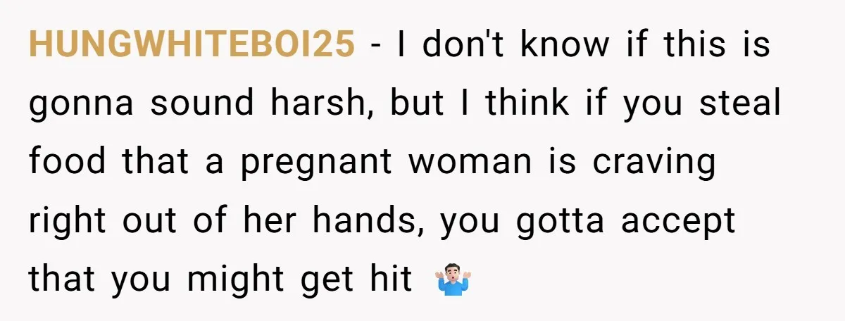 HUNGWHITEBOI25 − I don't know if this is gonna sound harsh, but I think if you steal food that a pregnant woman is craving right out of her hands, you...