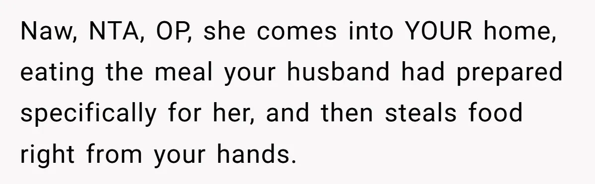 Naw, NTA, OP, she comes into YOUR home, eating the meal your husband had prepared specifically for her, and then steals food right from your hands.