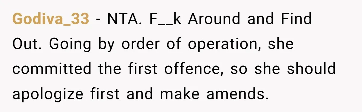 Godiva_33 − NTA. F__k Around and Find Out. Going by order of operation, she committed the first offence, so she should apologize first and make amends.