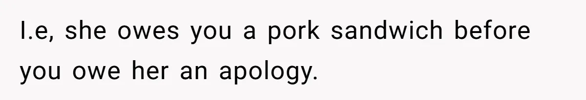 I.e, she owes you a pork sandwich before you owe her an apology.