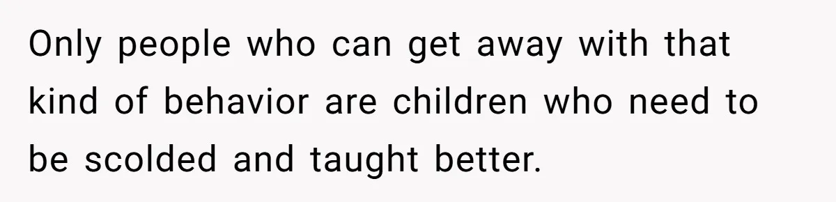 Only people who can get away with that kind of behavior are children who need to be scolded and taught better.